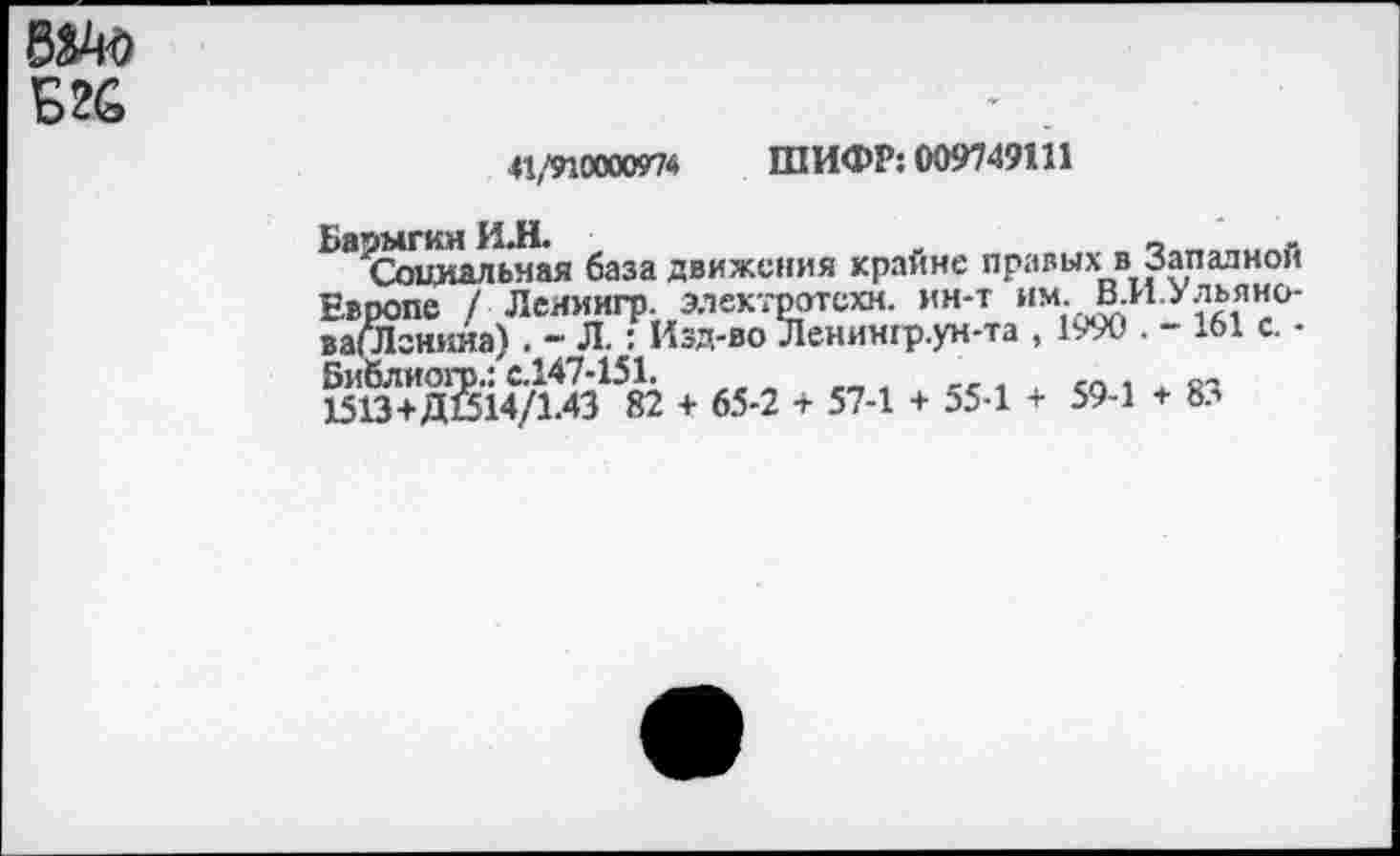 ﻿Б2С
41/91000097* ШИФР: 009749111
Барыгин И.Н.	_	_	,
Социальная база движения крайне правых в Западной Европе / Леяиигр. электрртсхн. ин-т им. В.И.Ульяио-ваСЛгннна) . - Л.: Изд-во Ленингр.ун-та , 1990 . - 161 с. -Библиогр.: с.147-151.	_	,, , ,п , , о~
1513+ДШ4/1.43 82 + 65-2 + 57-1 + 55-1 + 59-1 + 8л